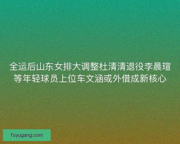 全运后山东女排大调整杜清清退役李晨瑄等年轻球员上位车文涵或外借成新核心