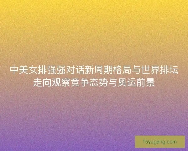 中美女排强强对话新周期格局与世界排坛走向观察竞争态势与奥运前景