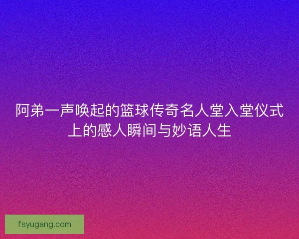 阿弟一声唤起的篮球传奇名人堂入堂仪式上的感人瞬间与妙语人生