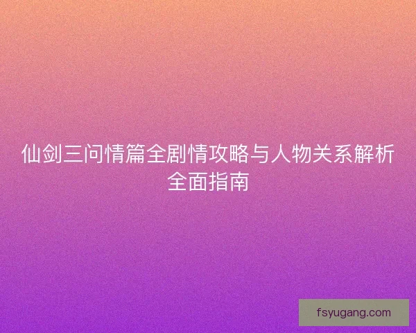 仙剑三问情篇全剧情攻略与人物关系解析全面指南