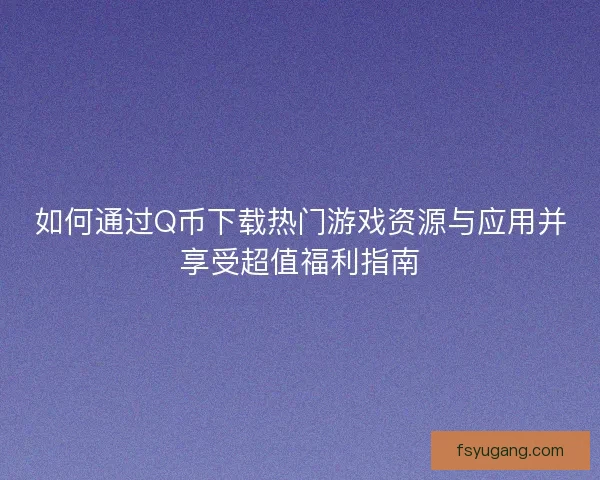 如何通过Q币下载热门游戏资源与应用并享受超值福利指南