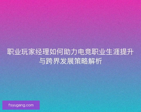 职业玩家经理如何助力电竞职业生涯提升与跨界发展策略解析