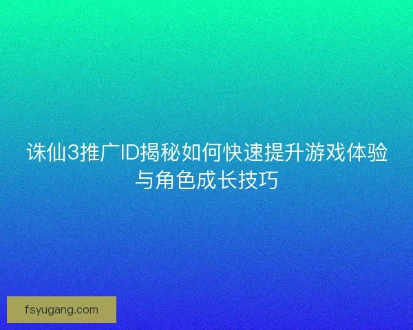 诛仙3推广ID揭秘如何快速提升游戏体验与角色成长技巧
