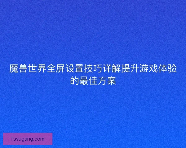 魔兽世界全屏设置技巧详解提升游戏体验的最佳方案
