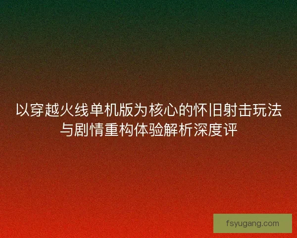 以穿越火线单机版为核心的怀旧射击玩法与剧情重构体验解析深度评