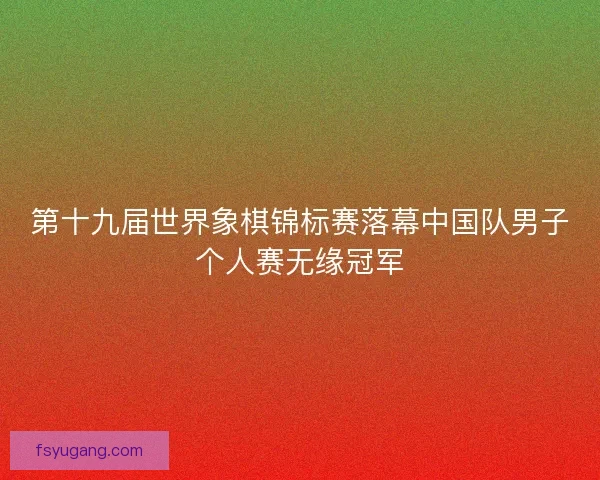 第十九届世界象棋锦标赛落幕中国队男子个人赛无缘冠军