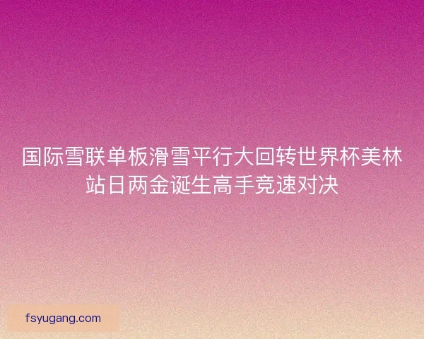 国际雪联单板滑雪平行大回转世界杯美林站日两金诞生高手竞速对决