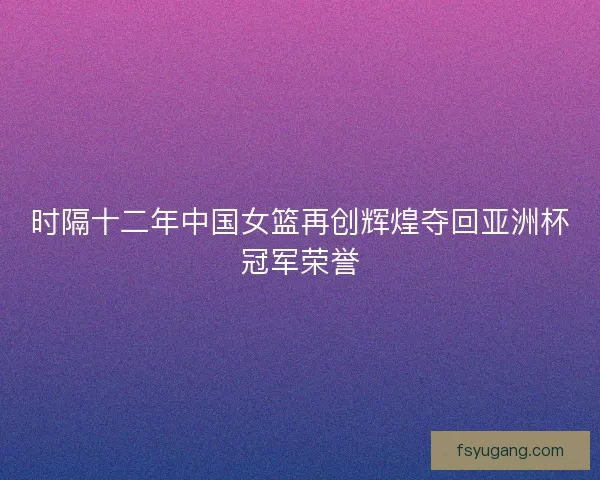 时隔十二年中国女篮再创辉煌夺回亚洲杯冠军荣誉