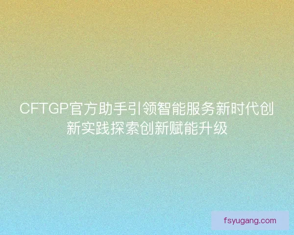 CFTGP官方助手引领智能服务新时代创新实践探索创新赋能升级