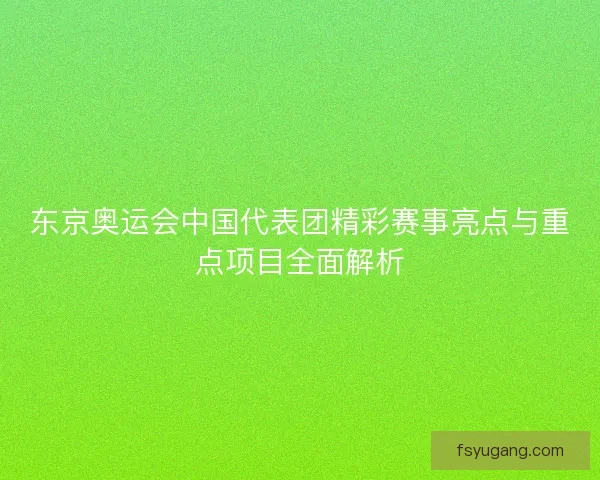 东京奥运会中国代表团精彩赛事亮点与重点项目全面解析