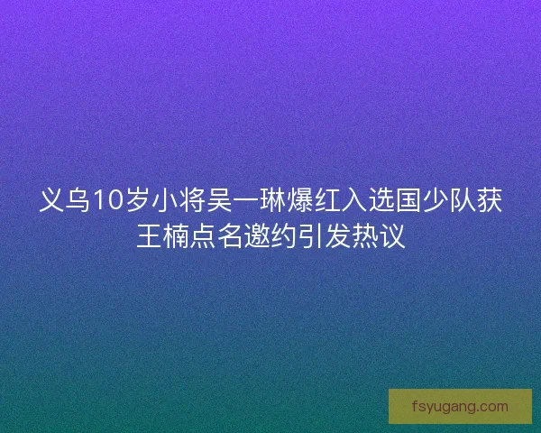义乌10岁小将吴一琳爆红入选国少队获王楠点名邀约引发热议