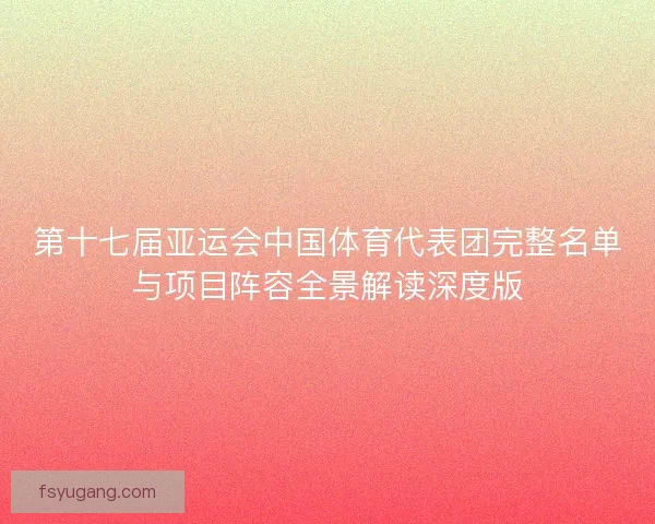 第十七届亚运会中国体育代表团完整名单与项目阵容全景解读深度版