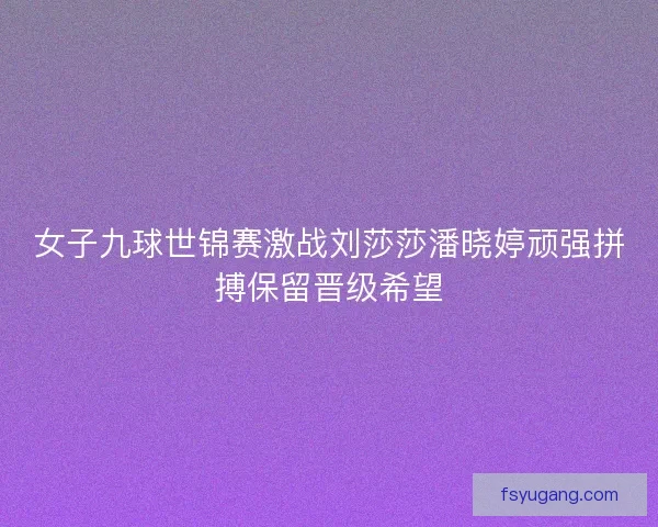 女子九球世锦赛激战刘莎莎潘晓婷顽强拼搏保留晋级希望