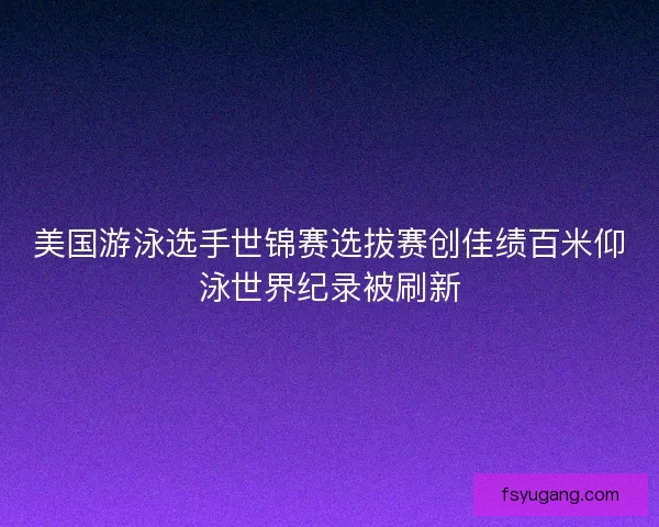 美国游泳选手世锦赛选拔赛创佳绩百米仰泳世界纪录被刷新