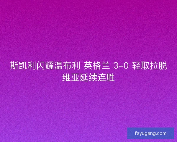 斯凯利闪耀温布利 英格兰 3-0 轻取拉脱维亚延续连胜