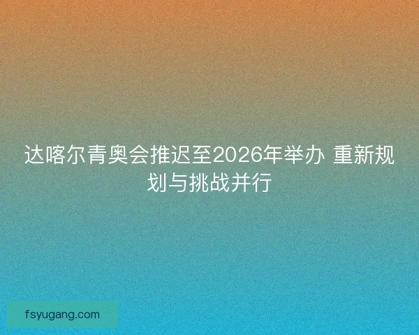 达喀尔青奥会推迟至2026年举办 重新规划与挑战并行