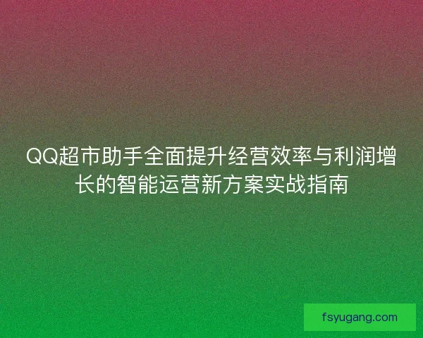 QQ超市助手全面提升经营效率与利润增长的智能运营新方案实战指南