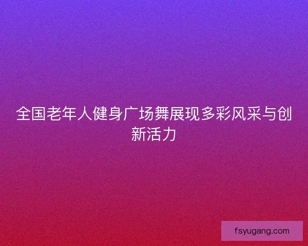 全国老年人健身广场舞展现多彩风采与创新活力