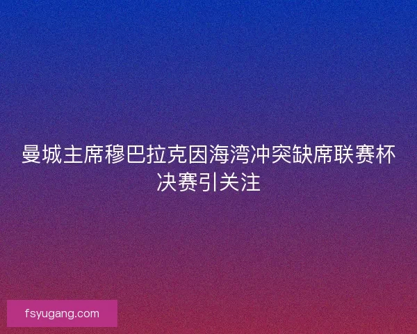 曼城主席穆巴拉克因海湾冲突缺席联赛杯决赛引关注