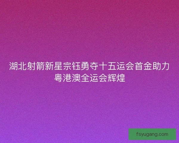 湖北射箭新星宗钰勇夺十五运会首金助力粤港澳全运会辉煌