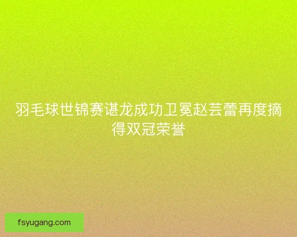 羽毛球世锦赛谌龙成功卫冕赵芸蕾再度摘得双冠荣誉