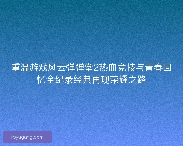 重温游戏风云弹弹堂2热血竞技与青春回忆全纪录经典再现荣耀之路