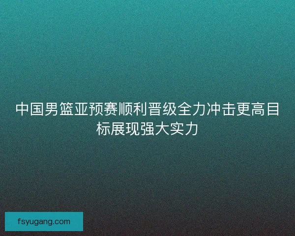 中国男篮亚预赛顺利晋级全力冲击更高目标展现强大实力