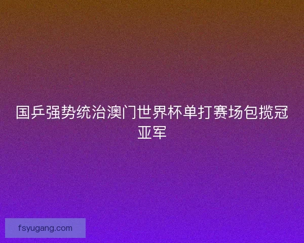 国乒强势统治澳门世界杯单打赛场包揽冠亚军