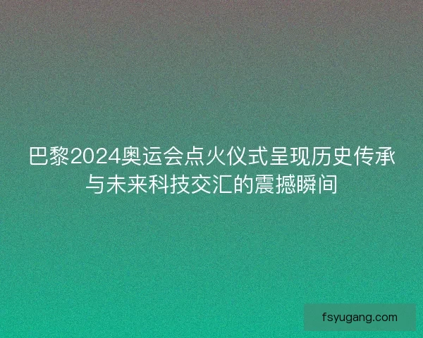 巴黎2024奥运会点火仪式呈现历史传承与未来科技交汇的震撼瞬间