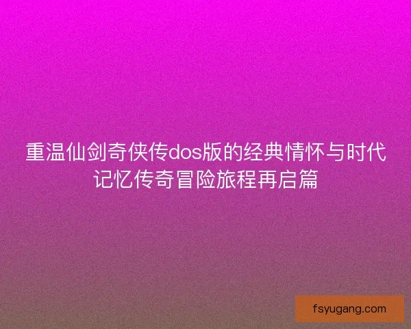 重温仙剑奇侠传dos版的经典情怀与时代记忆传奇冒险旅程再启篇