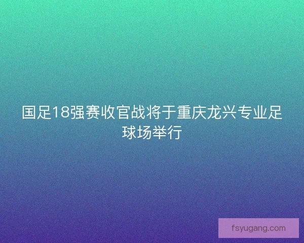国足18强赛收官战将于重庆龙兴专业足球场举行