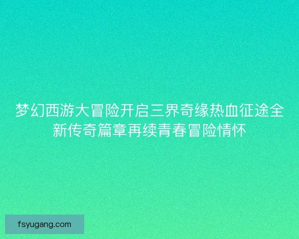 梦幻西游大冒险开启三界奇缘热血征途全新传奇篇章再续青春冒险情怀